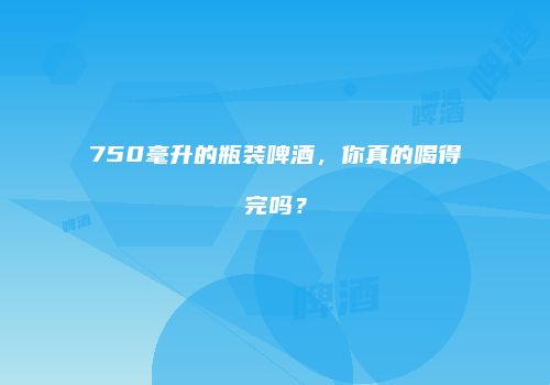 750毫升的瓶装啤酒，你真的喝得完吗？