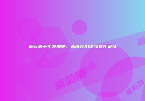 葡萄酒千年发展史：从医疗用途到文化象征