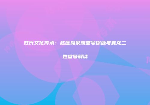 姓氏文化传承：赵匡胤家族堂号探源与夏龙二姓堂号解读