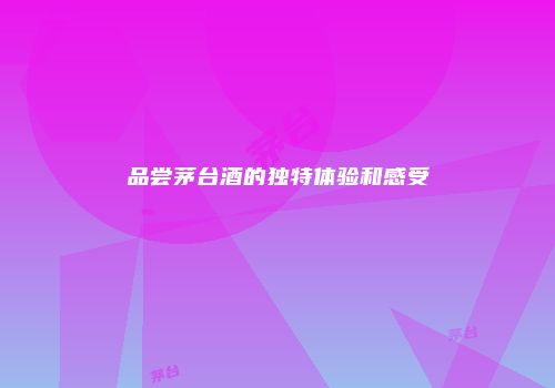 品尝茅台酒的独特体验和感受