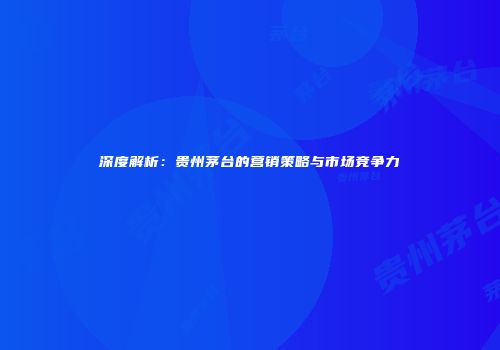 深度解析：贵州茅台的营销策略与市场竞争力