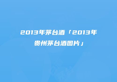 2013年茅台酒「2013年贵州茅台酒图片」