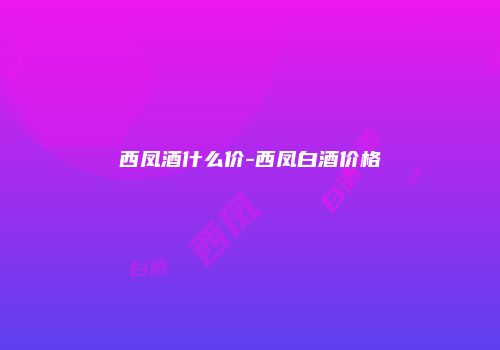 西凤酒什么价-西凤白酒价格