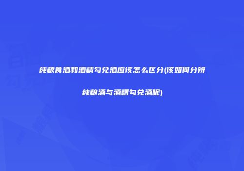 纯粮食酒和酒精勾兑酒应该怎么区分(该如何分辨纯粮酒与酒精勾兑酒呢)