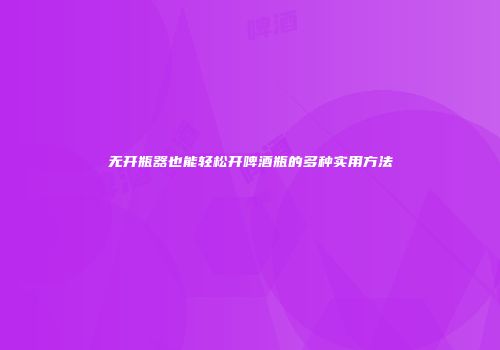 无开瓶器也能轻松开啤酒瓶的多种实用方法