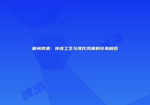 德州啤酒：传统工艺与现代风潮的完美融合