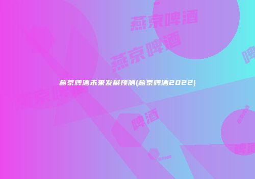 燕京啤酒未来发展预测(燕京啤酒2022)