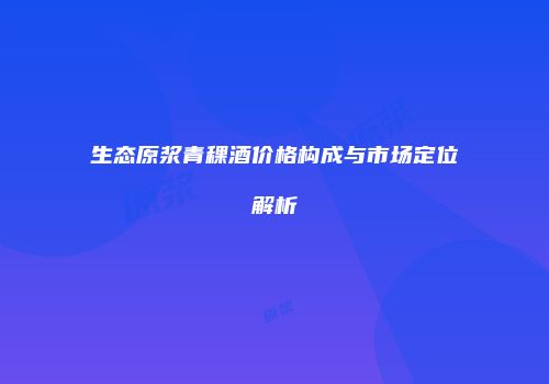 生态原浆青稞酒价格构成与市场定位解析