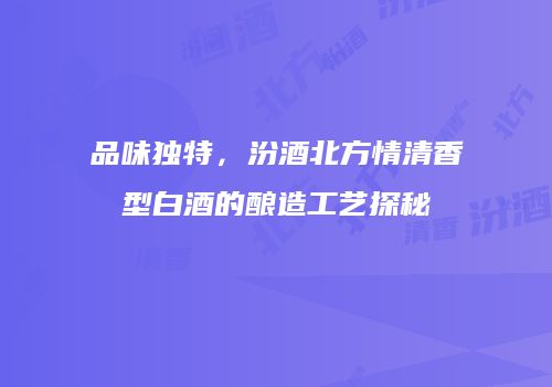 品味独特，汾酒北方情清香型白酒的酿造工艺探秘