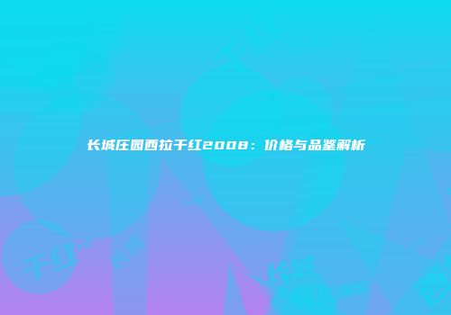 长城庄园西拉干红2008：价格与品鉴解析