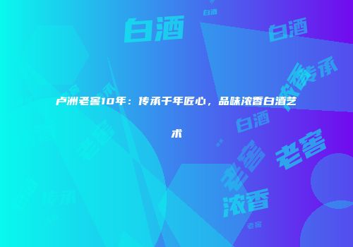 卢洲老窖10年：传承千年匠心，品味浓香白酒艺术