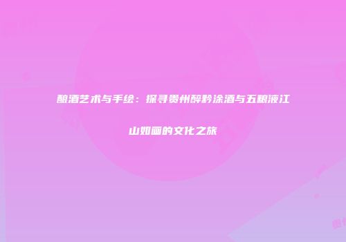 酿酒艺术与手绘：探寻贵州醉黔涂酒与五粮液江山如画的文化之旅