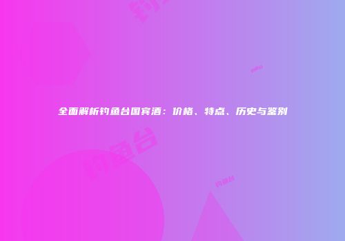 全面解析钓鱼台国宾酒：价格、特点、历史与鉴别