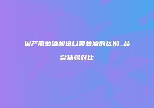 国产葡萄酒和进口葡萄酒的区别_品尝体验对比