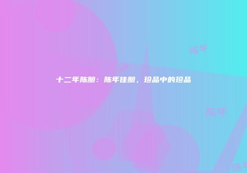 十二年陈酿：陈年佳酿，珍品中的珍品