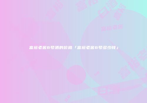 富裕老窖6号酒的价格「富裕老窖6号多少钱」