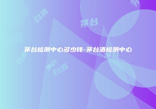 茅台检测中心多少钱-茅台酒检测中心