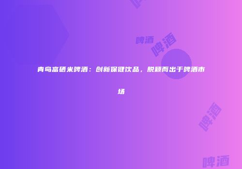 青岛富硒米啤酒：创新保健饮品，脱颖而出于啤酒市场