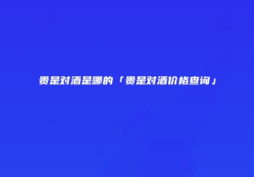 贵是对酒是哪的「贵是对酒价格查询」