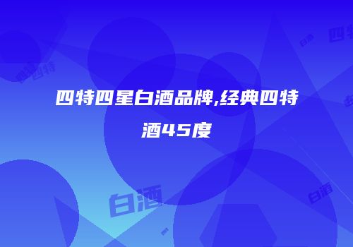 四特四星白酒品牌,经典四特酒45度