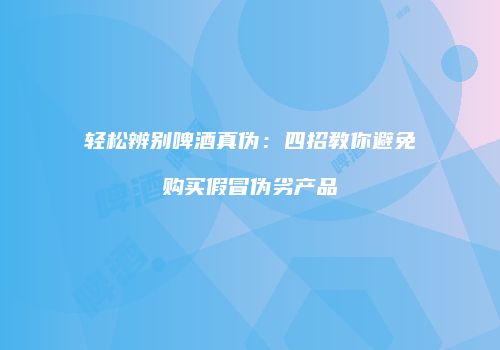轻松辨别啤酒真伪：四招教你避免购买假冒伪劣产品