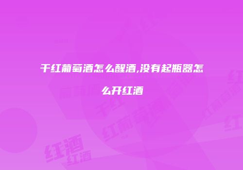 干红葡萄酒怎么醒酒,没有起瓶器怎么开红酒