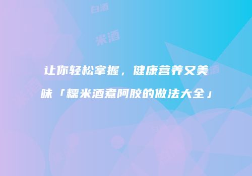 让你轻松掌握，健康营养又美味「糯米酒煮阿胶的做法大全」