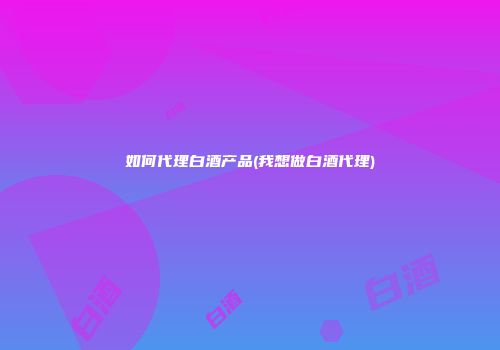 如何代理白酒产品(我想做白酒代理)