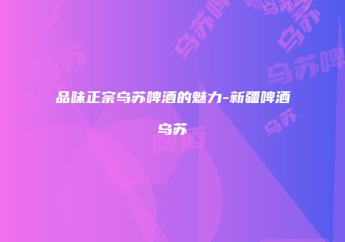 品味正宗乌苏啤酒的魅力-新疆啤酒乌苏