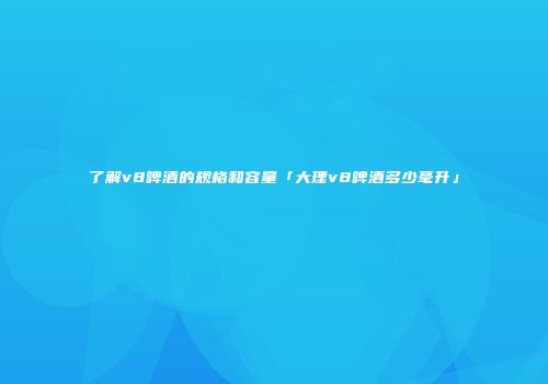 了解v8啤酒的规格和容量「大理v8啤酒多少毫升」