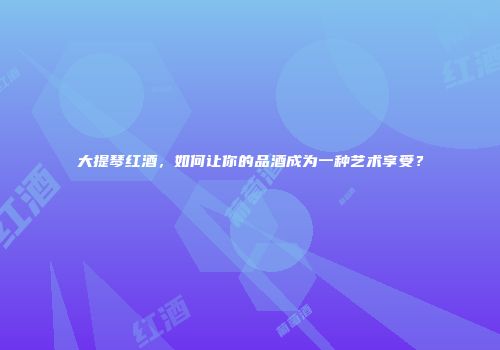 大提琴红酒，如何让你的品酒成为一种艺术享受？