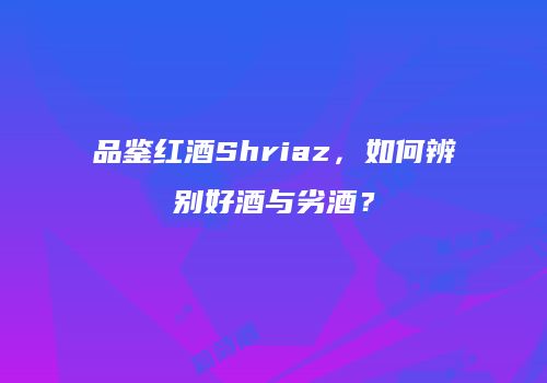 品鉴红酒Shriaz，如何辨别好酒与劣酒？