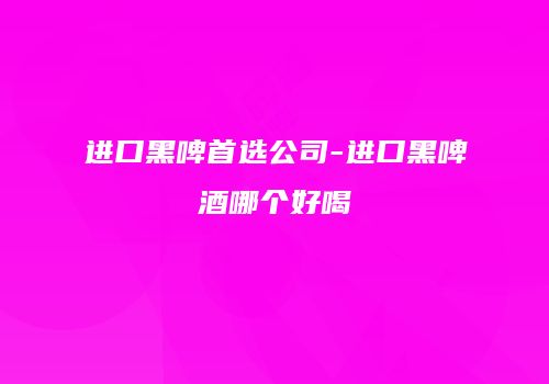 进口黑啤首选公司-进口黑啤酒哪个好喝
