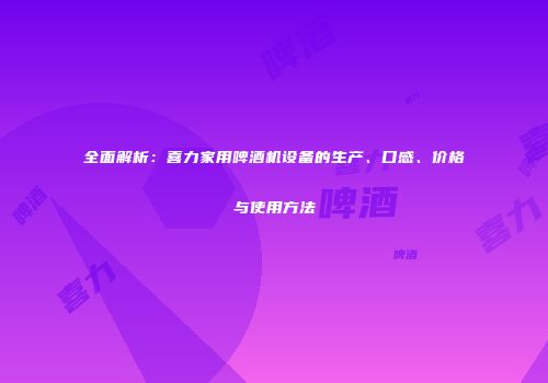 全面解析：喜力家用啤酒机设备的生产、口感、价格与使用方法