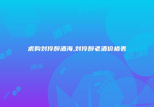 求购刘伶醉酒海,刘伶醉老酒价格表