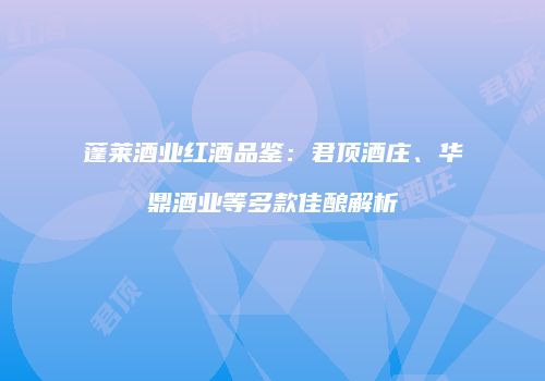蓬莱酒业红酒品鉴：君顶酒庄、华鼎酒业等多款佳酿解析