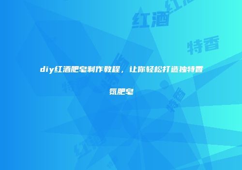 diy红酒肥皂制作教程，让你轻松打造独特香氛肥皂