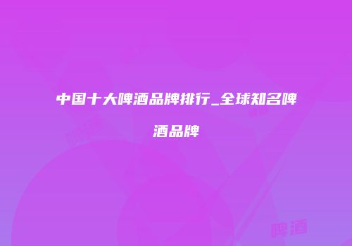 中国十大啤酒品牌排行_全球知名啤酒品牌