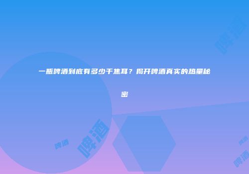 一瓶啤酒到底有多少千焦耳？揭开啤酒真实的热量秘密