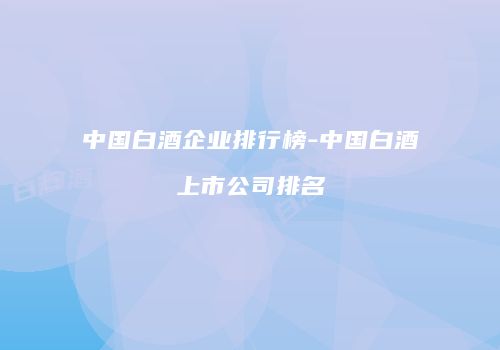 中国白酒企业排行榜-中国白酒上市公司排名