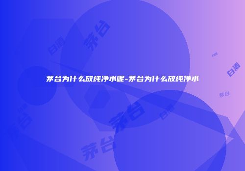 茅台为什么放纯净水呢-茅台为什么放纯净水
