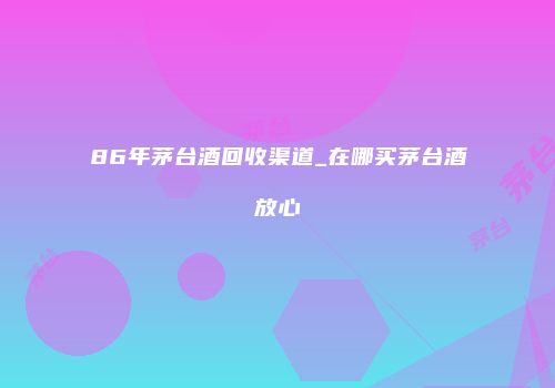 86年茅台酒回收渠道_在哪买茅台酒放心