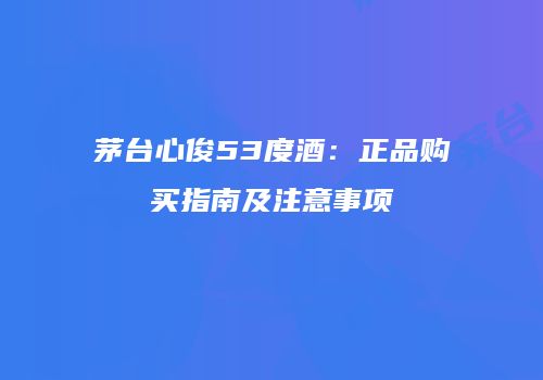 茅台心俊53度酒：正品购买指南及注意事项