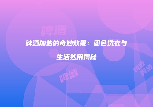 啤酒加盐的奇妙效果：固色洗衣与生活妙用揭秘