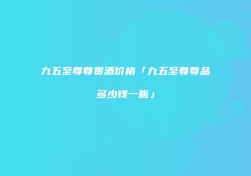 九五至尊尊贵酒价格「九五至尊尊品多少钱一瓶」