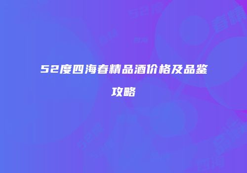 52度四海春精品酒价格及品鉴攻略