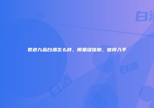 君道九品白酒怎么样，限量级佳酿，值得入手