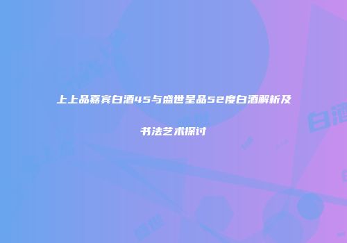 上上品嘉宾白酒45与盛世呈品52度白酒解析及书法艺术探讨