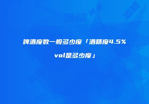 啤酒度数一般多少度「酒精度4.5%vol是多少度」