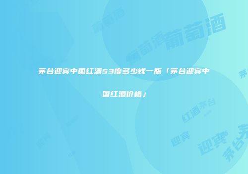 茅台迎宾中国红酒53度多少钱一瓶「茅台迎宾中国红酒价格」